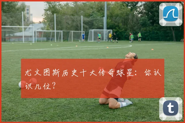 尤文图斯历史十大传奇球星：你认识几位？