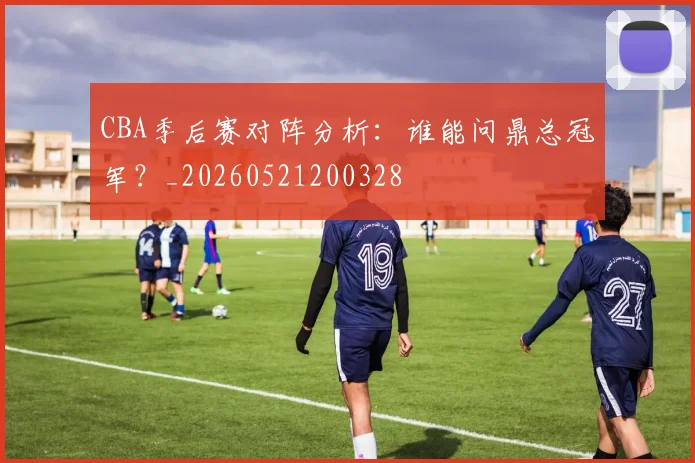 CBA季后赛对阵分析：谁能问鼎总冠军？_20260521200328