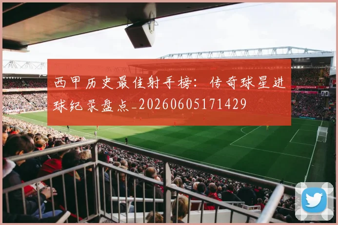 西甲历史最佳射手榜：传奇球星进球纪录盘点_20260605171429