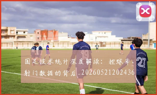 国足技术统计深度解读：控球率、射门数据的背后_20260521202436