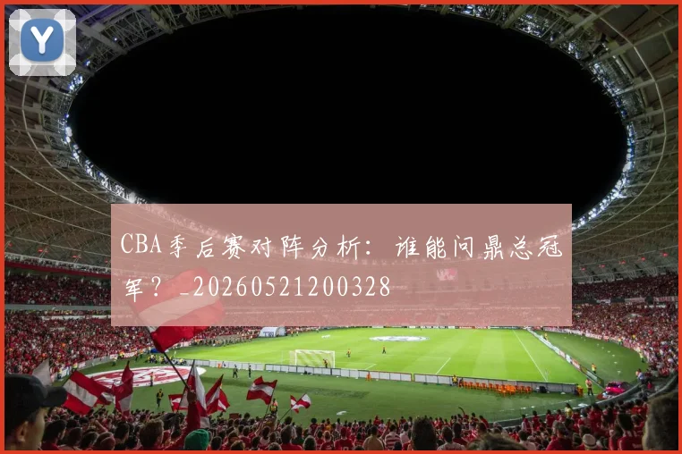 CBA季后赛对阵分析：谁能问鼎总冠军？_20260521200328