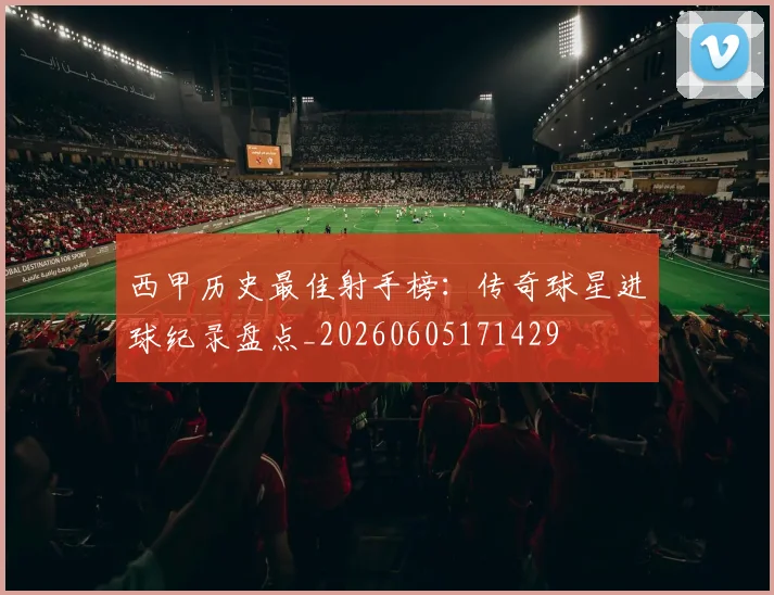 西甲历史最佳射手榜：传奇球星进球纪录盘点_20260605171429