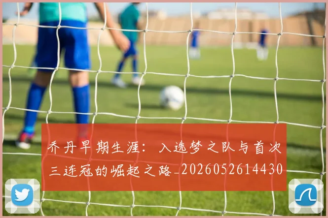 乔丹早期生涯:入选梦之队与首次三连冠的崛起之路_20260526144302