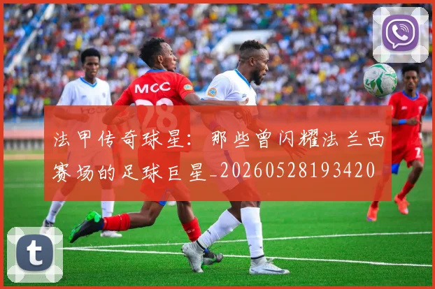 法甲传奇球星：那些曾闪耀法兰西赛场的足球巨星_20260528193420
