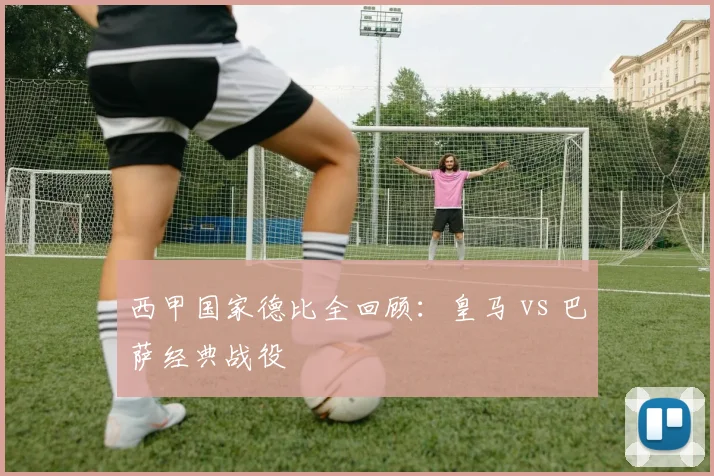 西甲国家德比全回顾:皇马 vs 巴萨经典战役