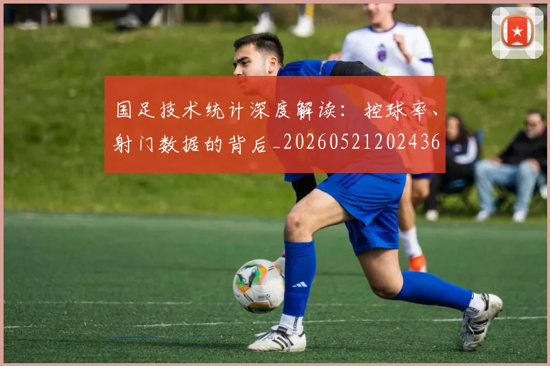 国足技术统计深度解读：控球率、射门数据的背后_20260521202436