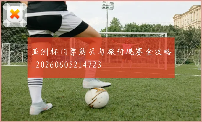 亚洲杯门票购买与旅行观赛全攻略_20260605214723