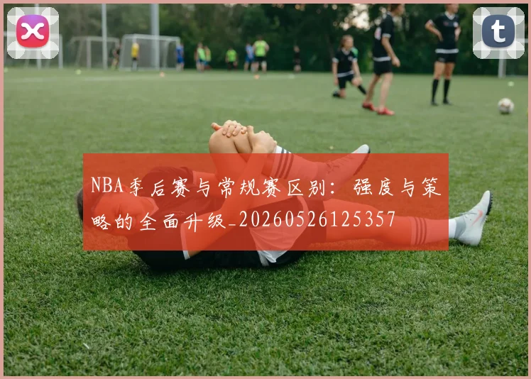 NBA季后赛与常规赛区别：强度与策略的全面升级_20260526125357