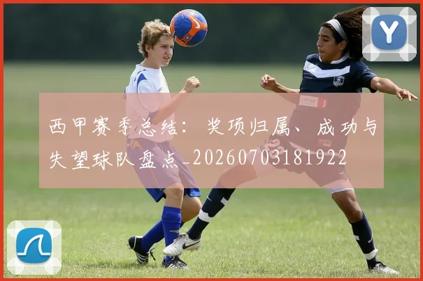 西甲赛季总结：奖项归属、成功与失望球队盘点_20260703181922