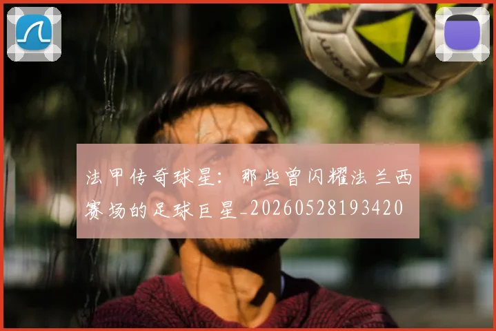 法甲传奇球星：那些曾闪耀法兰西赛场的足球巨星_20260528193420
