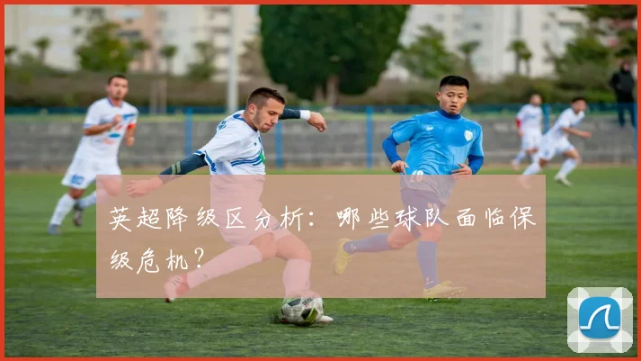 英超降级区分析：哪些球队面临保级危机？