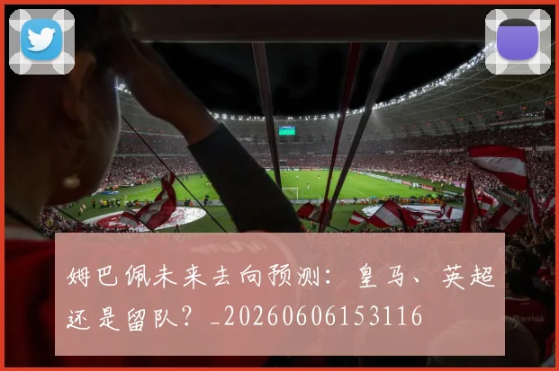 姆巴佩未来去向预测:皇马、英超还是留队?_20260606153116